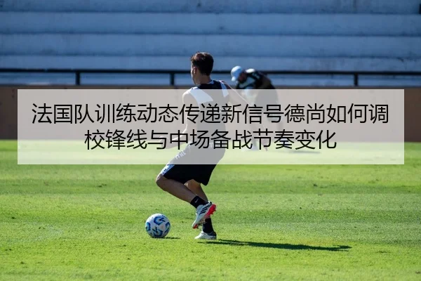 法国队训练动态传递新信号德尚如何调校锋线与中场备战节奏变化 | XINGKONG SPORTS app